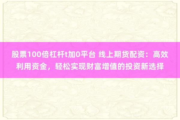 股票100倍杠杆t加0平台 线上期货配资：高效利用资金，轻松实现财富增值的投资新选择