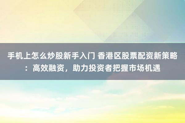 手机上怎么炒股新手入门 香港区股票配资新策略：高效融资，助力投资者把握市场机遇