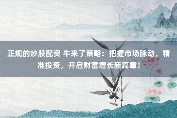 正规的炒股配资 牛来了策略：把握市场脉动，精准投资，开启财富增长新篇章！
