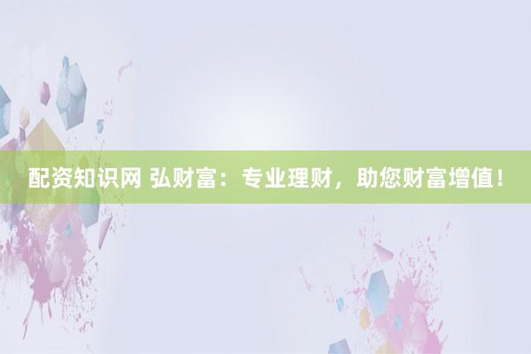 配资知识网 弘财富：专业理财，助您财富增值！