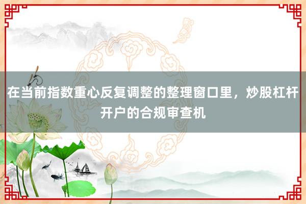 在当前指数重心反复调整的整理窗口里，炒股杠杆开户的合规审查机