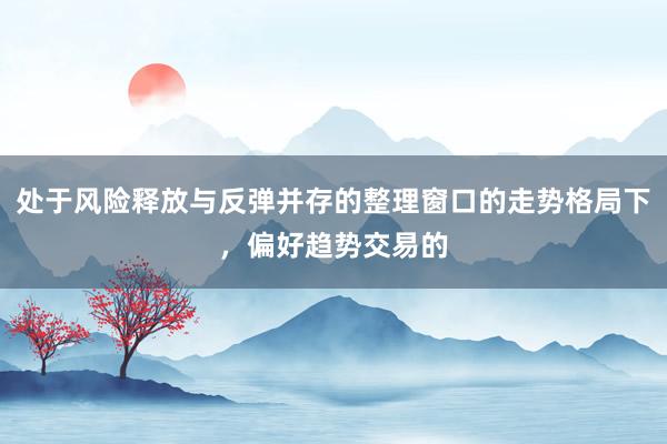 处于风险释放与反弹并存的整理窗口的走势格局下，偏好趋势交易的