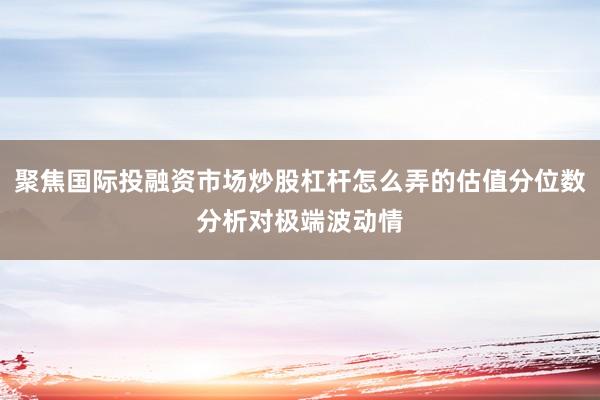 聚焦国际投融资市场炒股杠杆怎么弄的估值分位数分析对极端波动情