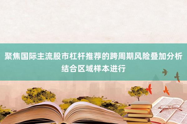 聚焦国际主流股市杠杆推荐的跨周期风险叠加分析结合区域样本进行