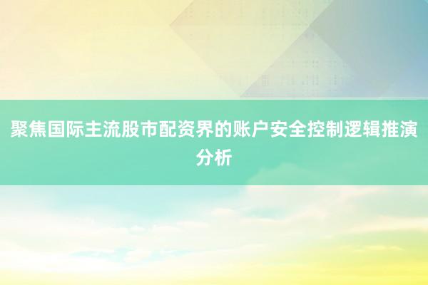 聚焦国际主流股市配资界的账户安全控制逻辑推演分析