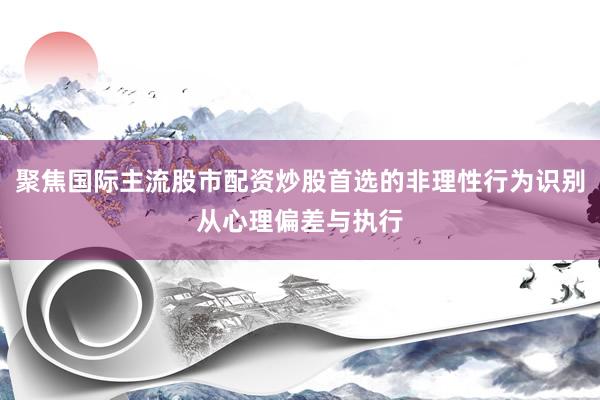 聚焦国际主流股市配资炒股首选的非理性行为识别从心理偏差与执行