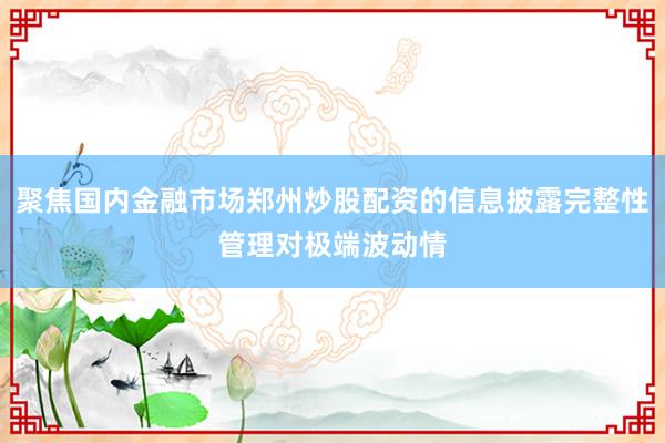 聚焦国内金融市场郑州炒股配资的信息披露完整性管理对极端波动情