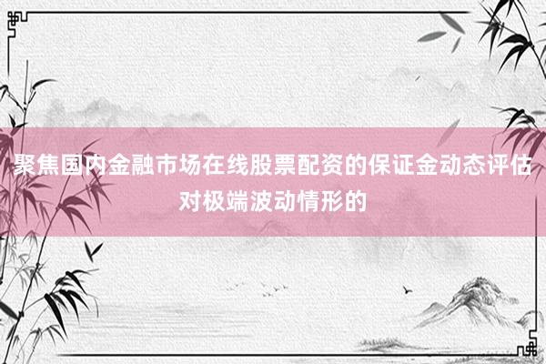 聚焦国内金融市场在线股票配资的保证金动态评估对极端波动情形的
