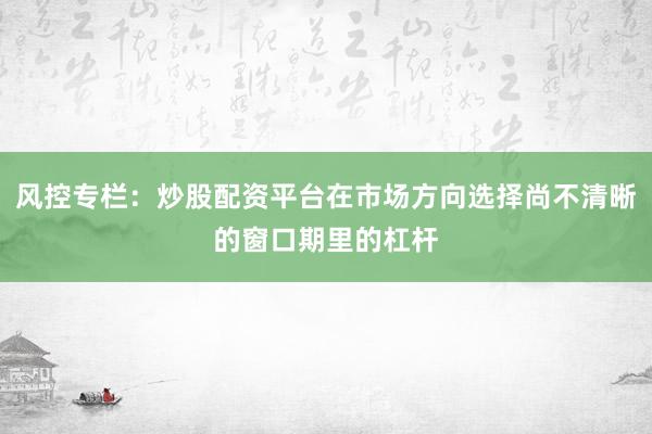 风控专栏：炒股配资平台在市场方向选择尚不清晰的窗口期里的杠杆