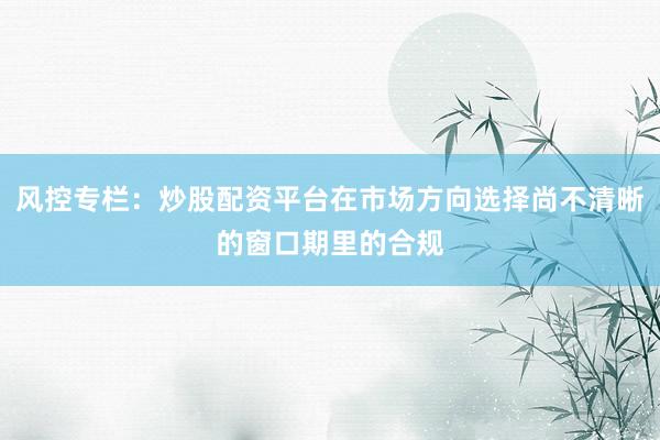风控专栏：炒股配资平台在市场方向选择尚不清晰的窗口期里的合规