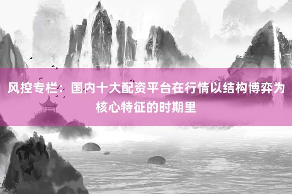 风控专栏：国内十大配资平台在行情以结构博弈为核心特征的时期里