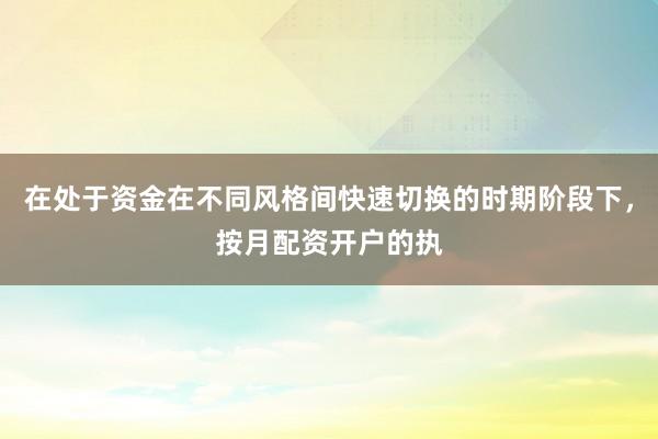 在处于资金在不同风格间快速切换的时期阶段下，按月配资开户的执