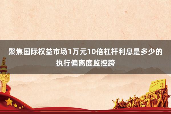 聚焦国际权益市场1万元10倍杠杆利息是多少的执行偏离度监控跨