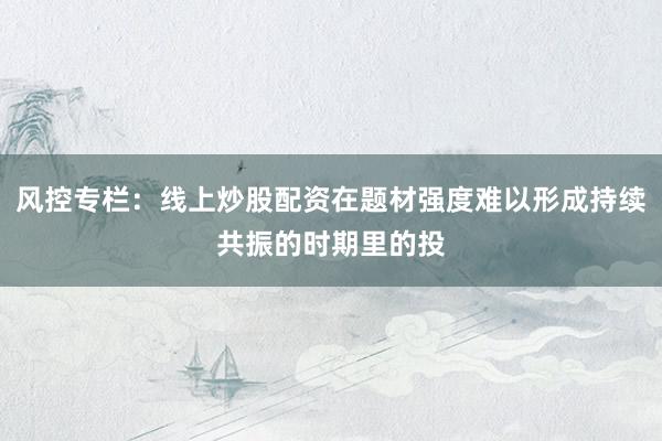 风控专栏：线上炒股配资在题材强度难以形成持续共振的时期里的投