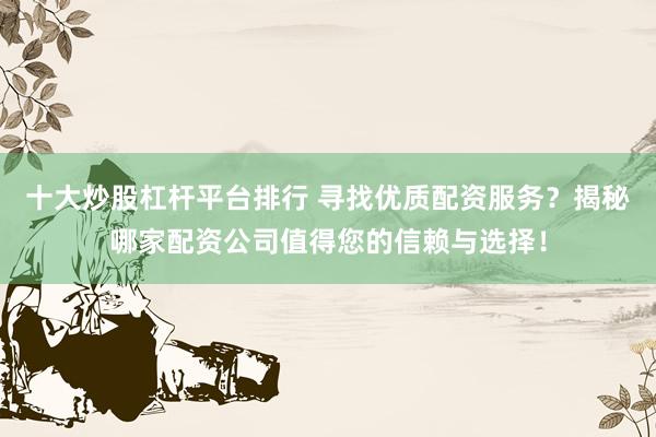 十大炒股杠杆平台排行 寻找优质配资服务？揭秘哪家配资公司值得您的信赖与选择！