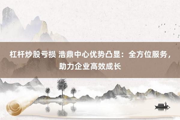 杠杆炒股亏损 浩鼎中心优势凸显：全方位服务，助力企业高效成长