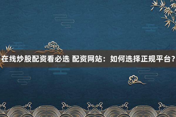 在线炒股配资看必选 配资网站：如何选择正规平台？