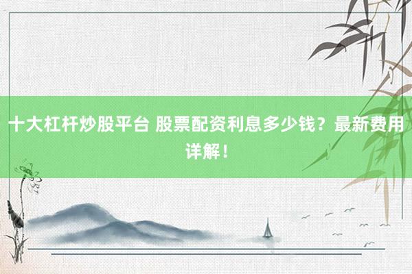 十大杠杆炒股平台 股票配资利息多少钱？最新费用详解！