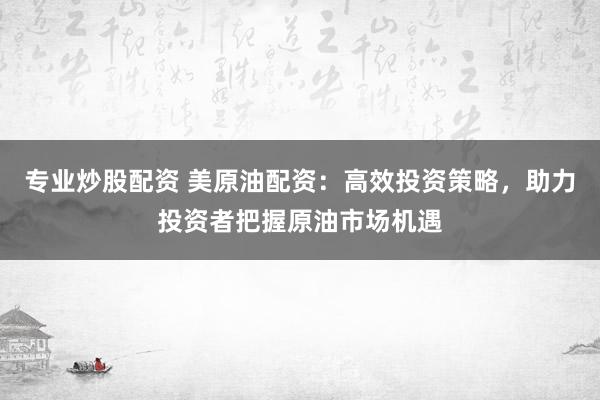 专业炒股配资 美原油配资：高效投资策略，助力投资者把握原油市场机遇