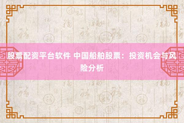 股票配资平台软件 中国船舶股票：投资机会与风险分析