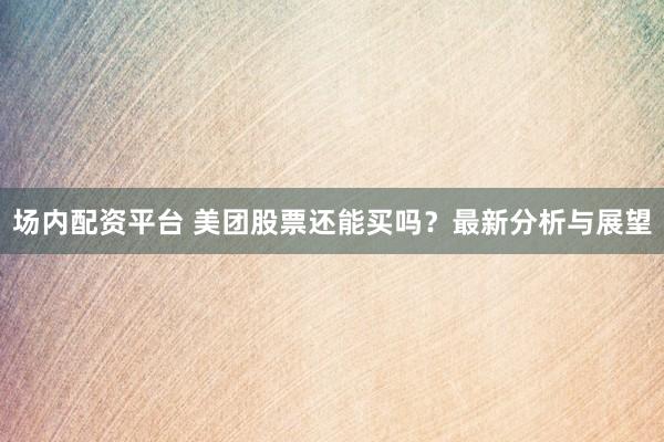 场内配资平台 美团股票还能买吗？最新分析与展望