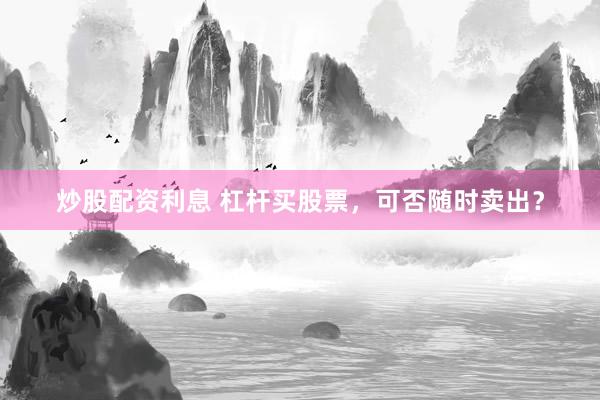 炒股配资利息 杠杆买股票，可否随时卖出？