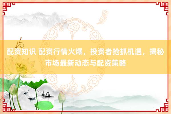 配资知识 配资行情火爆，投资者抢抓机遇，揭秘市场最新动态与配资策略