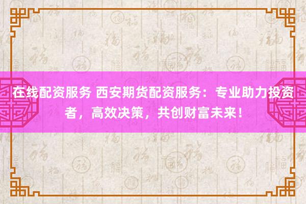 在线配资服务 西安期货配资服务：专业助力投资者，高效决策，共创财富未来！