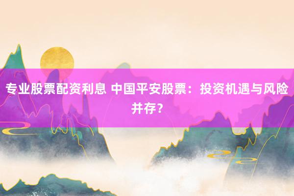 专业股票配资利息 中国平安股票：投资机遇与风险并存？