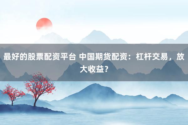 最好的股票配资平台 中国期货配资：杠杆交易，放大收益？