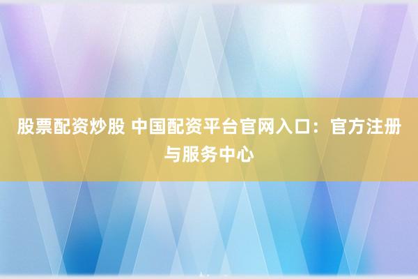 股票配资炒股 中国配资平台官网入口：官方注册与服务中心