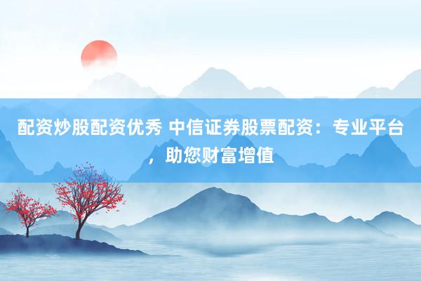 配资炒股配资优秀 中信证券股票配资：专业平台，助您财富增值