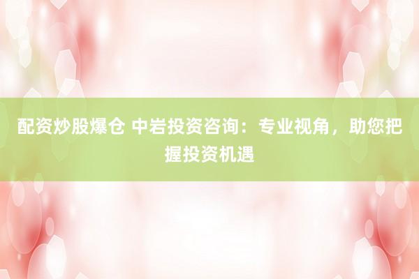 配资炒股爆仓 中岩投资咨询：专业视角，助您把握投资机遇