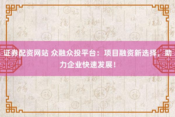 证券配资网站 众融众投平台：项目融资新选择，助力企业快速发展！