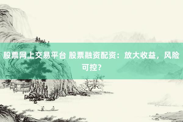 股票网上交易平台 股票融资配资：放大收益，风险可控？