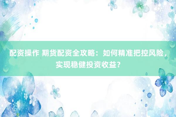 配资操作 期货配资全攻略：如何精准把控风险，实现稳健投资收益？
