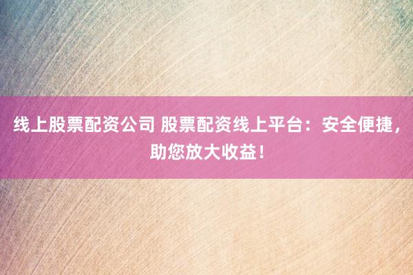 线上股票配资公司 股票配资线上平台：安全便捷，助您放大收益！