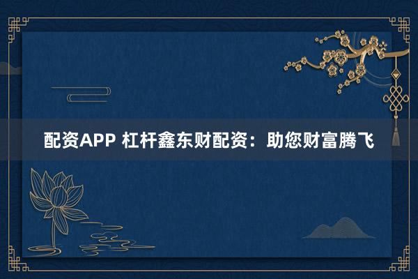 配资APP 杠杆鑫东财配资：助您财富腾飞