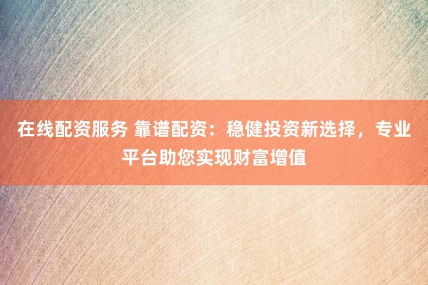 在线配资服务 靠谱配资：稳健投资新选择，专业平台助您实现财富增值
