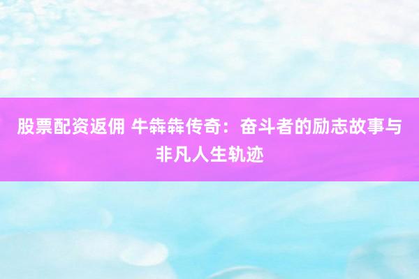 股票配资返佣 牛犇犇传奇：奋斗者的励志故事与非凡人生轨迹