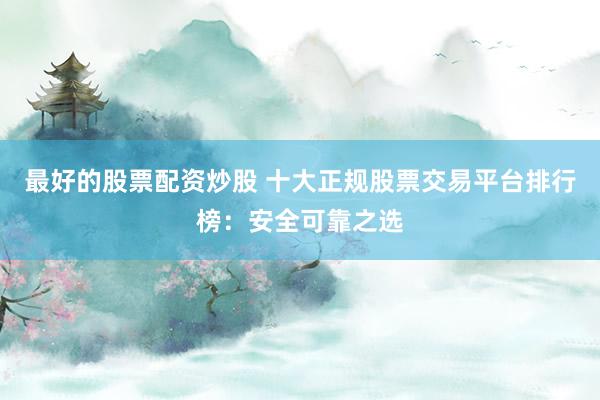 最好的股票配资炒股 十大正规股票交易平台排行榜：安全可靠之选