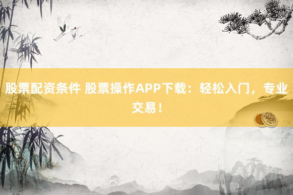 股票配资条件 股票操作APP下载：轻松入门，专业交易！