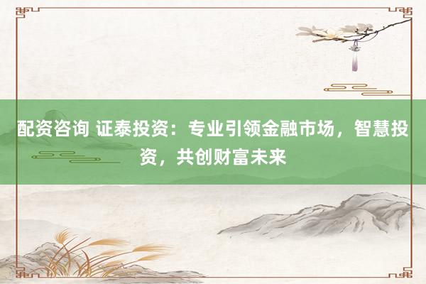 配资咨询 证泰投资：专业引领金融市场，智慧投资，共创财富未来